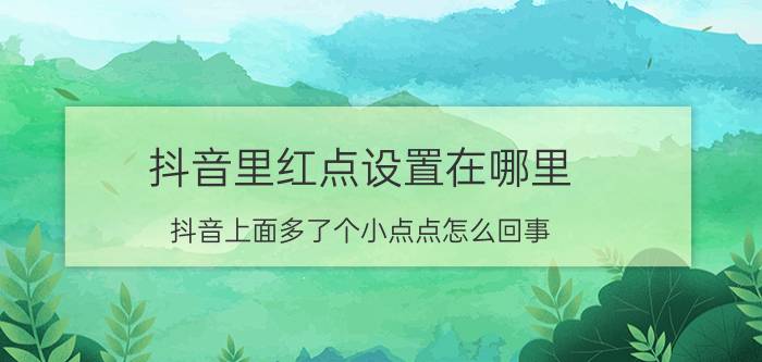 抖音里红点设置在哪里 抖音上面多了个小点点怎么回事？